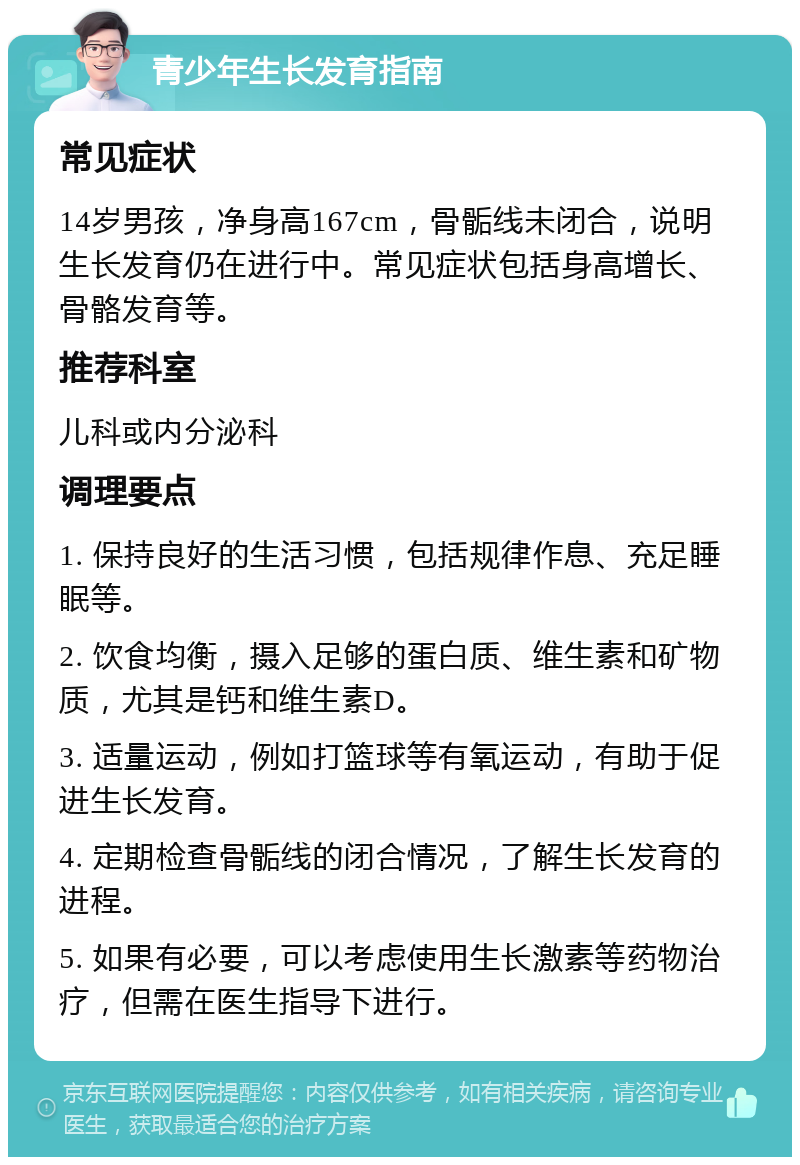 青少年生长发育指南 常见症状 14岁男孩，净身高167cm，骨骺线未闭合，说明生长发育仍在进行中。常见症状包括身高增长、骨骼发育等。 推荐科室 儿科或内分泌科 调理要点 1. 保持良好的生活习惯，包括规律作息、充足睡眠等。 2. 饮食均衡，摄入足够的蛋白质、维生素和矿物质，尤其是钙和维生素D。 3. 适量运动，例如打篮球等有氧运动，有助于促进生长发育。 4. 定期检查骨骺线的闭合情况，了解生长发育的进程。 5. 如果有必要，可以考虑使用生长激素等药物治疗，但需在医生指导下进行。