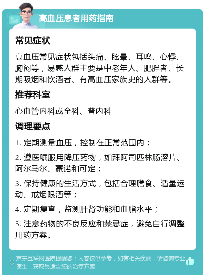 高血压患者用药指南 常见症状 高血压常见症状包括头痛、眩晕、耳鸣、心悸、胸闷等，易感人群主要是中老年人、肥胖者、长期吸烟和饮酒者、有高血压家族史的人群等。 推荐科室 心血管内科或全科、普内科 调理要点 1. 定期测量血压，控制在正常范围内； 2. 遵医嘱服用降压药物，如拜阿司匹林肠溶片、阿尔马尔、蒙诺和可定； 3. 保持健康的生活方式，包括合理膳食、适量运动、戒烟限酒等； 4. 定期复查，监测肝肾功能和血脂水平； 5. 注意药物的不良反应和禁忌症，避免自行调整用药方案。