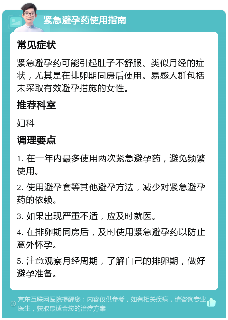 紧急避孕药使用指南 常见症状 紧急避孕药可能引起肚子不舒服、类似月经的症状，尤其是在排卵期同房后使用。易感人群包括未采取有效避孕措施的女性。 推荐科室 妇科 调理要点 1. 在一年内最多使用两次紧急避孕药，避免频繁使用。 2. 使用避孕套等其他避孕方法，减少对紧急避孕药的依赖。 3. 如果出现严重不适，应及时就医。 4. 在排卵期同房后，及时使用紧急避孕药以防止意外怀孕。 5. 注意观察月经周期，了解自己的排卵期，做好避孕准备。