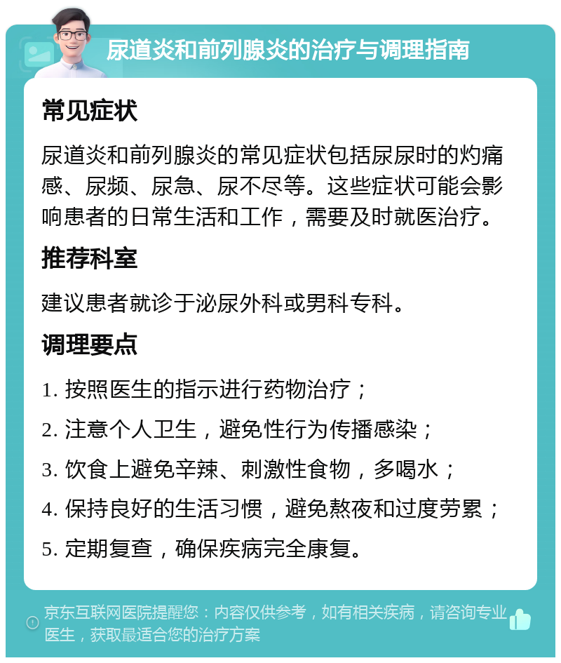 尿道炎和前列腺炎的治疗与调理指南 常见症状 尿道炎和前列腺炎的常见症状包括尿尿时的灼痛感、尿频、尿急、尿不尽等。这些症状可能会影响患者的日常生活和工作，需要及时就医治疗。 推荐科室 建议患者就诊于泌尿外科或男科专科。 调理要点 1. 按照医生的指示进行药物治疗； 2. 注意个人卫生，避免性行为传播感染； 3. 饮食上避免辛辣、刺激性食物，多喝水； 4. 保持良好的生活习惯，避免熬夜和过度劳累； 5. 定期复查，确保疾病完全康复。