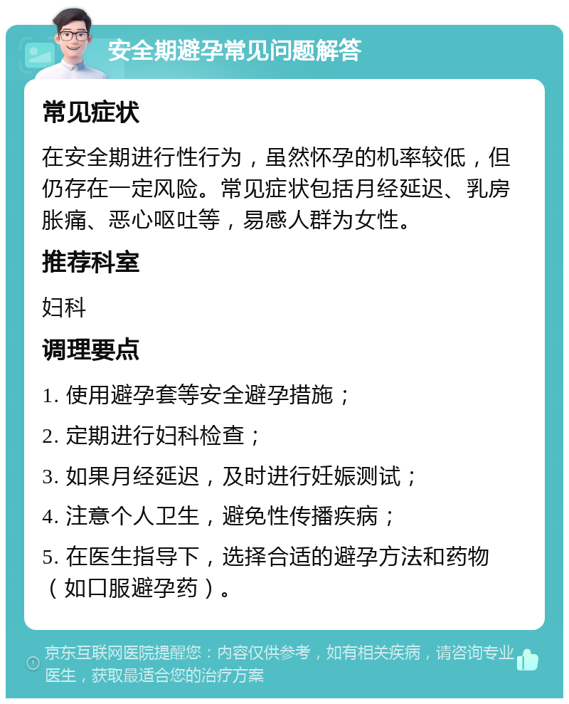 安全期避孕常见问题解答 常见症状 在安全期进行性行为，虽然怀孕的机率较低，但仍存在一定风险。常见症状包括月经延迟、乳房胀痛、恶心呕吐等，易感人群为女性。 推荐科室 妇科 调理要点 1. 使用避孕套等安全避孕措施； 2. 定期进行妇科检查； 3. 如果月经延迟，及时进行妊娠测试； 4. 注意个人卫生，避免性传播疾病； 5. 在医生指导下，选择合适的避孕方法和药物（如口服避孕药）。