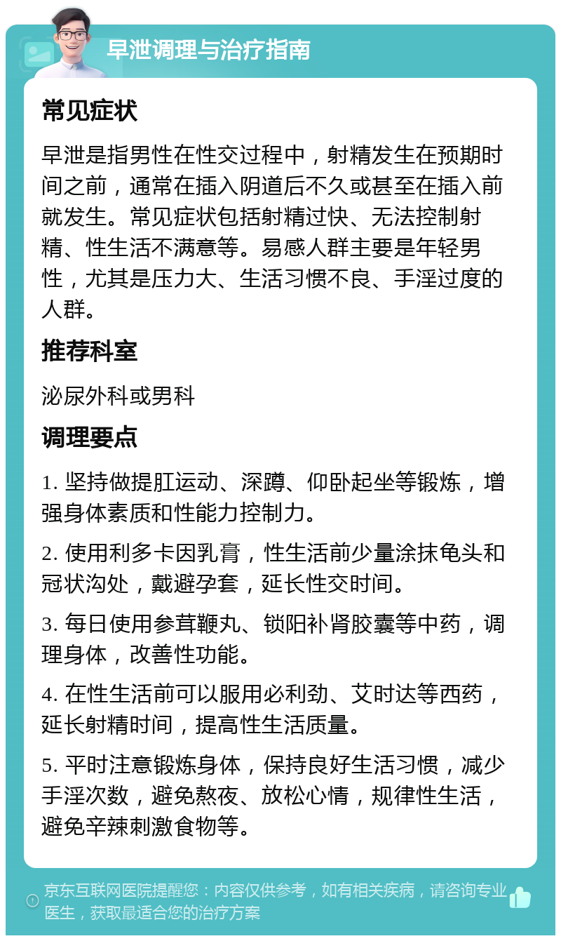 早泄调理与治疗指南 常见症状 早泄是指男性在性交过程中，射精发生在预期时间之前，通常在插入阴道后不久或甚至在插入前就发生。常见症状包括射精过快、无法控制射精、性生活不满意等。易感人群主要是年轻男性，尤其是压力大、生活习惯不良、手淫过度的人群。 推荐科室 泌尿外科或男科 调理要点 1. 坚持做提肛运动、深蹲、仰卧起坐等锻炼，增强身体素质和性能力控制力。 2. 使用利多卡因乳膏，性生活前少量涂抹龟头和冠状沟处，戴避孕套，延长性交时间。 3. 每日使用参茸鞭丸、锁阳补肾胶囊等中药，调理身体，改善性功能。 4. 在性生活前可以服用必利劲、艾时达等西药，延长射精时间，提高性生活质量。 5. 平时注意锻炼身体，保持良好生活习惯，减少手淫次数，避免熬夜、放松心情，规律性生活，避免辛辣刺激食物等。