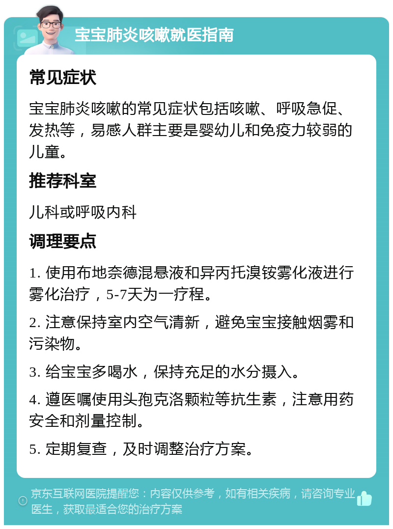 宝宝肺炎咳嗽就医指南 常见症状 宝宝肺炎咳嗽的常见症状包括咳嗽、呼吸急促、发热等，易感人群主要是婴幼儿和免疫力较弱的儿童。 推荐科室 儿科或呼吸内科 调理要点 1. 使用布地奈德混悬液和异丙托溴铵雾化液进行雾化治疗，5-7天为一疗程。 2. 注意保持室内空气清新，避免宝宝接触烟雾和污染物。 3. 给宝宝多喝水，保持充足的水分摄入。 4. 遵医嘱使用头孢克洛颗粒等抗生素，注意用药安全和剂量控制。 5. 定期复查，及时调整治疗方案。