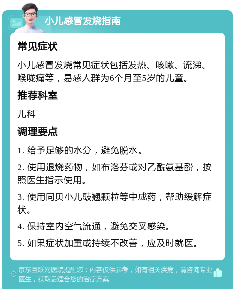 小儿感冒发烧指南 常见症状 小儿感冒发烧常见症状包括发热、咳嗽、流涕、喉咙痛等，易感人群为6个月至5岁的儿童。 推荐科室 儿科 调理要点 1. 给予足够的水分，避免脱水。 2. 使用退烧药物，如布洛芬或对乙酰氨基酚，按照医生指示使用。 3. 使用同贝小儿豉翘颗粒等中成药，帮助缓解症状。 4. 保持室内空气流通，避免交叉感染。 5. 如果症状加重或持续不改善，应及时就医。