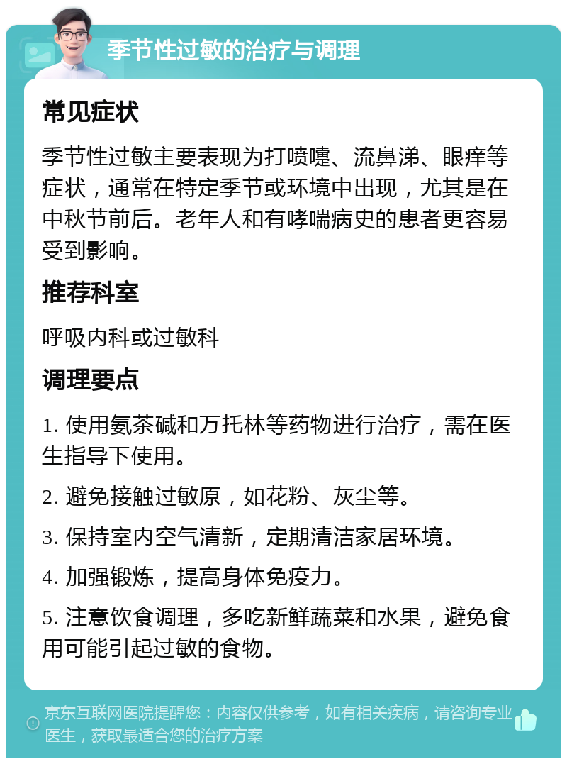 季节性过敏的治疗与调理 常见症状 季节性过敏主要表现为打喷嚏、流鼻涕、眼痒等症状，通常在特定季节或环境中出现，尤其是在中秋节前后。老年人和有哮喘病史的患者更容易受到影响。 推荐科室 呼吸内科或过敏科 调理要点 1. 使用氨茶碱和万托林等药物进行治疗，需在医生指导下使用。 2. 避免接触过敏原，如花粉、灰尘等。 3. 保持室内空气清新，定期清洁家居环境。 4. 加强锻炼，提高身体免疫力。 5. 注意饮食调理，多吃新鲜蔬菜和水果，避免食用可能引起过敏的食物。