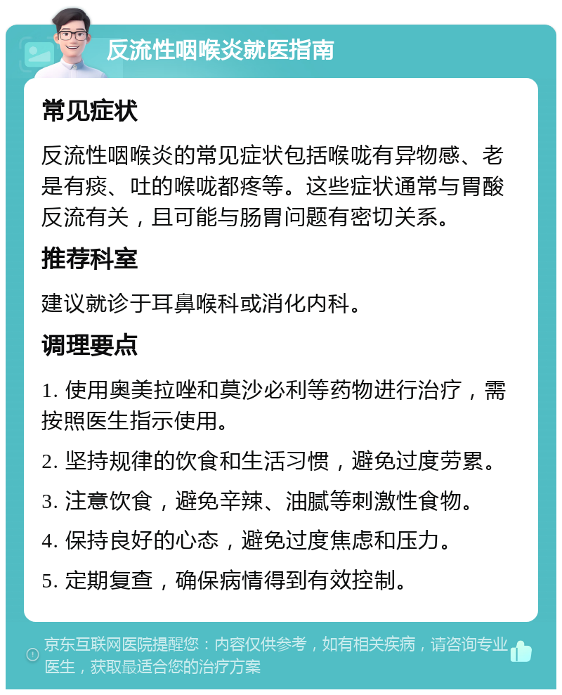 反流性咽喉炎就医指南 常见症状 反流性咽喉炎的常见症状包括喉咙有异物感、老是有痰、吐的喉咙都疼等。这些症状通常与胃酸反流有关，且可能与肠胃问题有密切关系。 推荐科室 建议就诊于耳鼻喉科或消化内科。 调理要点 1. 使用奥美拉唑和莫沙必利等药物进行治疗，需按照医生指示使用。 2. 坚持规律的饮食和生活习惯，避免过度劳累。 3. 注意饮食，避免辛辣、油腻等刺激性食物。 4. 保持良好的心态，避免过度焦虑和压力。 5. 定期复查，确保病情得到有效控制。