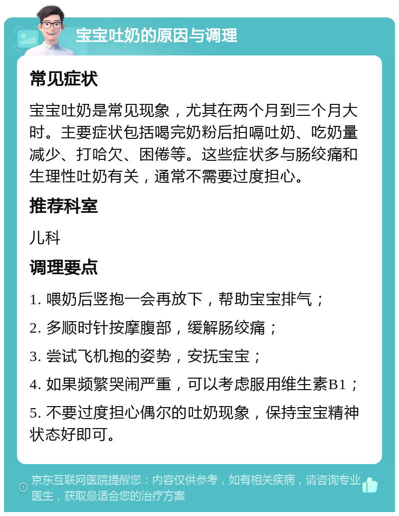 宝宝吐奶的原因与调理 常见症状 宝宝吐奶是常见现象，尤其在两个月到三个月大时。主要症状包括喝完奶粉后拍嗝吐奶、吃奶量减少、打哈欠、困倦等。这些症状多与肠绞痛和生理性吐奶有关，通常不需要过度担心。 推荐科室 儿科 调理要点 1. 喂奶后竖抱一会再放下，帮助宝宝排气； 2. 多顺时针按摩腹部，缓解肠绞痛； 3. 尝试飞机抱的姿势，安抚宝宝； 4. 如果频繁哭闹严重，可以考虑服用维生素B1； 5. 不要过度担心偶尔的吐奶现象，保持宝宝精神状态好即可。