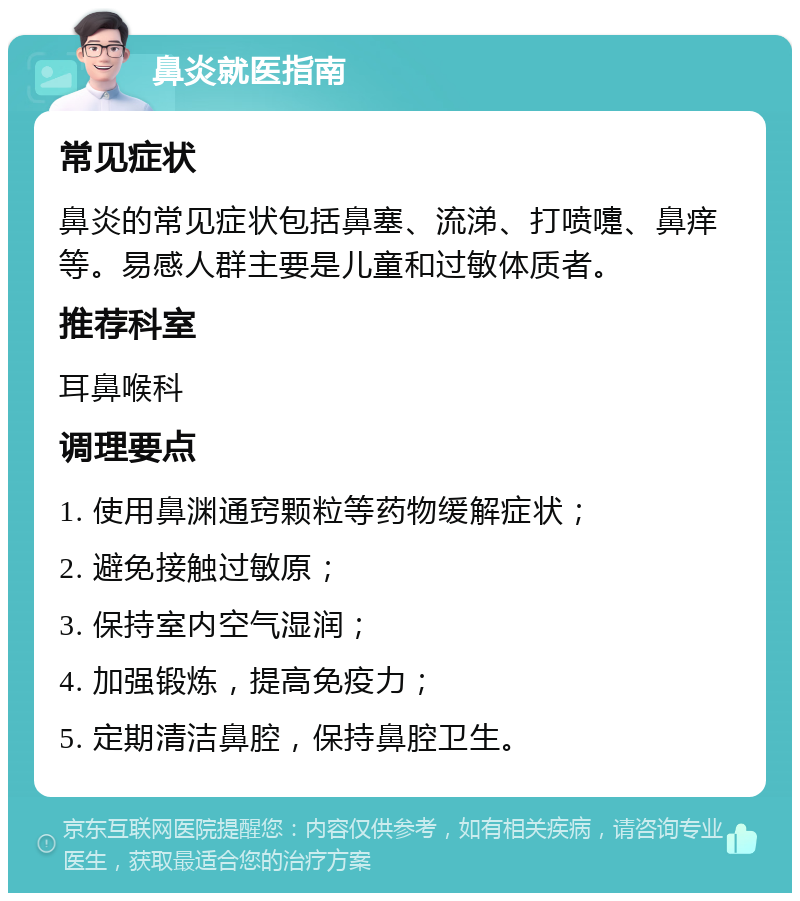 鼻炎就医指南 常见症状 鼻炎的常见症状包括鼻塞、流涕、打喷嚏、鼻痒等。易感人群主要是儿童和过敏体质者。 推荐科室 耳鼻喉科 调理要点 1. 使用鼻渊通窍颗粒等药物缓解症状； 2. 避免接触过敏原； 3. 保持室内空气湿润； 4. 加强锻炼，提高免疫力； 5. 定期清洁鼻腔，保持鼻腔卫生。