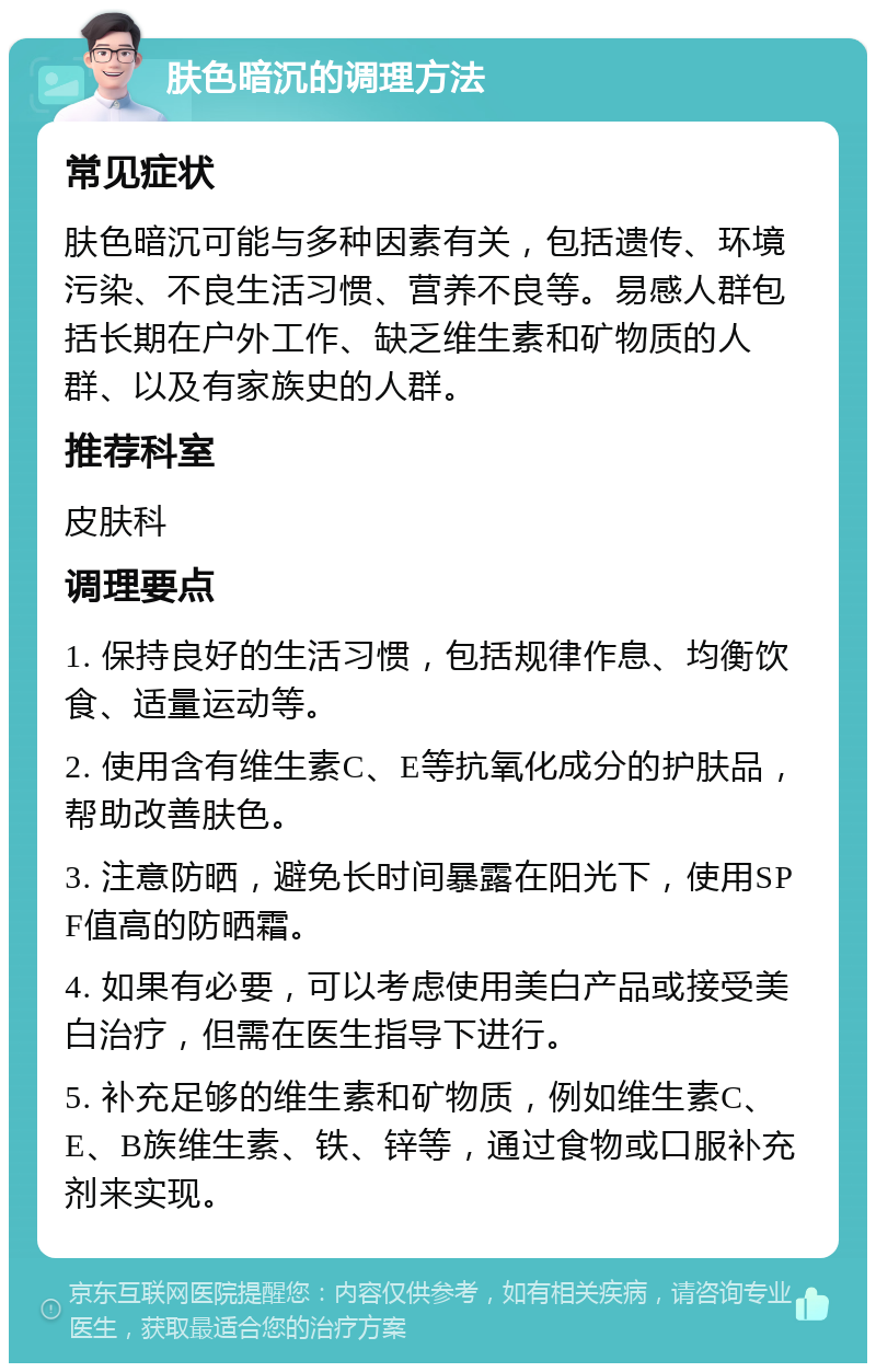 肤色暗沉的调理方法 常见症状 肤色暗沉可能与多种因素有关，包括遗传、环境污染、不良生活习惯、营养不良等。易感人群包括长期在户外工作、缺乏维生素和矿物质的人群、以及有家族史的人群。 推荐科室 皮肤科 调理要点 1. 保持良好的生活习惯，包括规律作息、均衡饮食、适量运动等。 2. 使用含有维生素C、E等抗氧化成分的护肤品，帮助改善肤色。 3. 注意防晒，避免长时间暴露在阳光下，使用SPF值高的防晒霜。 4. 如果有必要，可以考虑使用美白产品或接受美白治疗，但需在医生指导下进行。 5. 补充足够的维生素和矿物质，例如维生素C、E、B族维生素、铁、锌等，通过食物或口服补充剂来实现。