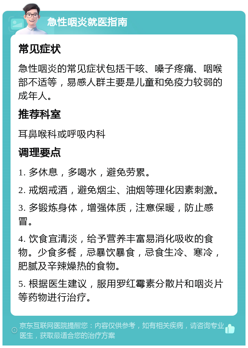 急性咽炎就医指南 常见症状 急性咽炎的常见症状包括干咳、嗓子疼痛、咽喉部不适等，易感人群主要是儿童和免疫力较弱的成年人。 推荐科室 耳鼻喉科或呼吸内科 调理要点 1. 多休息，多喝水，避免劳累。 2. 戒烟戒酒，避免烟尘、油烟等理化因素刺激。 3. 多锻炼身体，增强体质，注意保暖，防止感冒。 4. 饮食宜清淡，给予营养丰富易消化吸收的食物。少食多餐，忌暴饮暴食，忌食生冷、寒冷，肥腻及辛辣燥热的食物。 5. 根据医生建议，服用罗红霉素分散片和咽炎片等药物进行治疗。