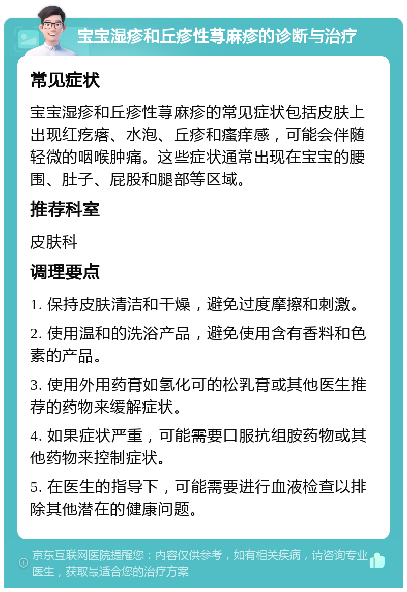 宝宝湿疹和丘疹性荨麻疹的诊断与治疗 常见症状 宝宝湿疹和丘疹性荨麻疹的常见症状包括皮肤上出现红疙瘩、水泡、丘疹和瘙痒感，可能会伴随轻微的咽喉肿痛。这些症状通常出现在宝宝的腰围、肚子、屁股和腿部等区域。 推荐科室 皮肤科 调理要点 1. 保持皮肤清洁和干燥，避免过度摩擦和刺激。 2. 使用温和的洗浴产品，避免使用含有香料和色素的产品。 3. 使用外用药膏如氢化可的松乳膏或其他医生推荐的药物来缓解症状。 4. 如果症状严重，可能需要口服抗组胺药物或其他药物来控制症状。 5. 在医生的指导下，可能需要进行血液检查以排除其他潜在的健康问题。