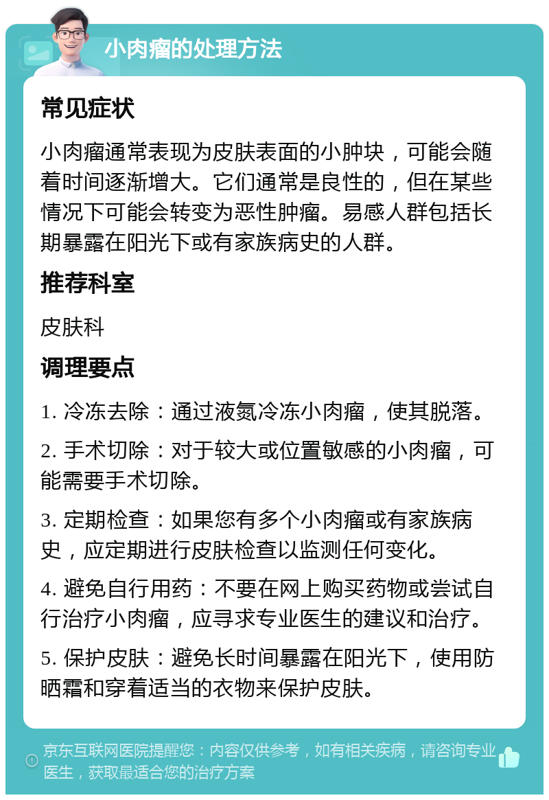 小肉瘤的处理方法 常见症状 小肉瘤通常表现为皮肤表面的小肿块，可能会随着时间逐渐增大。它们通常是良性的，但在某些情况下可能会转变为恶性肿瘤。易感人群包括长期暴露在阳光下或有家族病史的人群。 推荐科室 皮肤科 调理要点 1. 冷冻去除：通过液氮冷冻小肉瘤，使其脱落。 2. 手术切除：对于较大或位置敏感的小肉瘤，可能需要手术切除。 3. 定期检查：如果您有多个小肉瘤或有家族病史，应定期进行皮肤检查以监测任何变化。 4. 避免自行用药：不要在网上购买药物或尝试自行治疗小肉瘤，应寻求专业医生的建议和治疗。 5. 保护皮肤：避免长时间暴露在阳光下，使用防晒霜和穿着适当的衣物来保护皮肤。