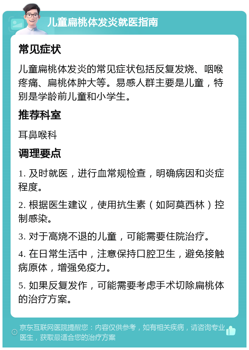 儿童扁桃体发炎就医指南 常见症状 儿童扁桃体发炎的常见症状包括反复发烧、咽喉疼痛、扁桃体肿大等。易感人群主要是儿童，特别是学龄前儿童和小学生。 推荐科室 耳鼻喉科 调理要点 1. 及时就医，进行血常规检查，明确病因和炎症程度。 2. 根据医生建议，使用抗生素（如阿莫西林）控制感染。 3. 对于高烧不退的儿童，可能需要住院治疗。 4. 在日常生活中，注意保持口腔卫生，避免接触病原体，增强免疫力。 5. 如果反复发作，可能需要考虑手术切除扁桃体的治疗方案。