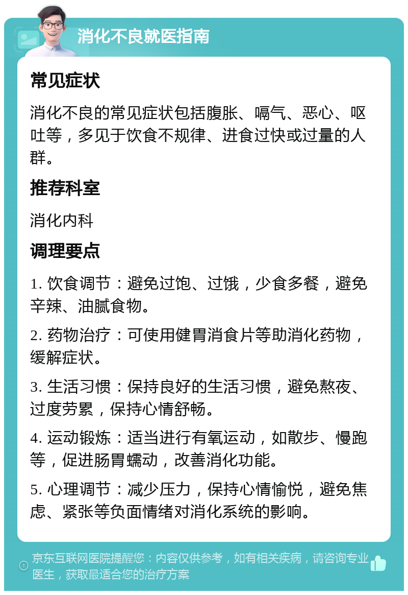 消化不良就医指南 常见症状 消化不良的常见症状包括腹胀、嗝气、恶心、呕吐等，多见于饮食不规律、进食过快或过量的人群。 推荐科室 消化内科 调理要点 1. 饮食调节：避免过饱、过饿，少食多餐，避免辛辣、油腻食物。 2. 药物治疗：可使用健胃消食片等助消化药物，缓解症状。 3. 生活习惯：保持良好的生活习惯，避免熬夜、过度劳累，保持心情舒畅。 4. 运动锻炼：适当进行有氧运动，如散步、慢跑等，促进肠胃蠕动，改善消化功能。 5. 心理调节：减少压力，保持心情愉悦，避免焦虑、紧张等负面情绪对消化系统的影响。