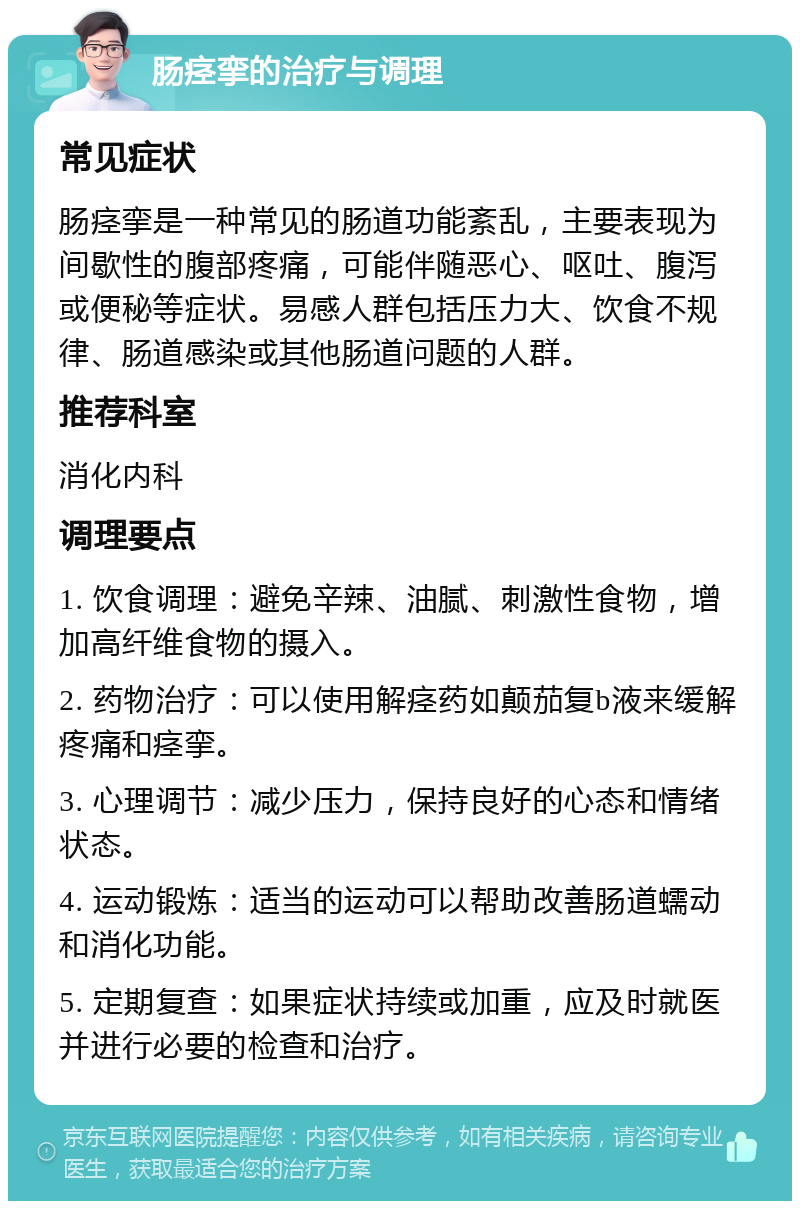 肠痉挛的治疗与调理 常见症状 肠痉挛是一种常见的肠道功能紊乱，主要表现为间歇性的腹部疼痛，可能伴随恶心、呕吐、腹泻或便秘等症状。易感人群包括压力大、饮食不规律、肠道感染或其他肠道问题的人群。 推荐科室 消化内科 调理要点 1. 饮食调理：避免辛辣、油腻、刺激性食物，增加高纤维食物的摄入。 2. 药物治疗：可以使用解痉药如颠茄复b液来缓解疼痛和痉挛。 3. 心理调节：减少压力，保持良好的心态和情绪状态。 4. 运动锻炼：适当的运动可以帮助改善肠道蠕动和消化功能。 5. 定期复查：如果症状持续或加重，应及时就医并进行必要的检查和治疗。