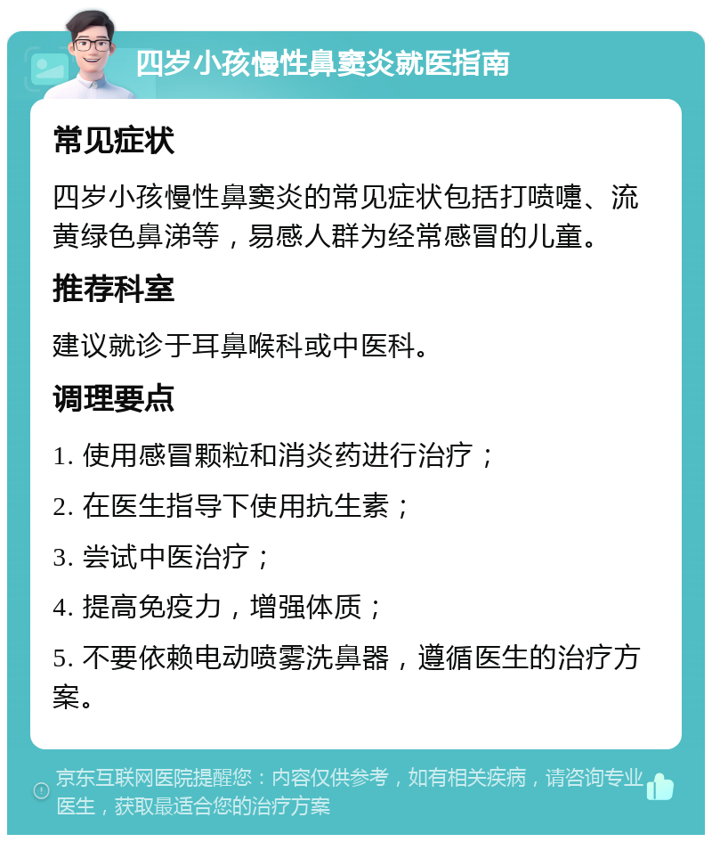 四岁小孩慢性鼻窦炎就医指南 常见症状 四岁小孩慢性鼻窦炎的常见症状包括打喷嚏、流黄绿色鼻涕等，易感人群为经常感冒的儿童。 推荐科室 建议就诊于耳鼻喉科或中医科。 调理要点 1. 使用感冒颗粒和消炎药进行治疗； 2. 在医生指导下使用抗生素； 3. 尝试中医治疗； 4. 提高免疫力，增强体质； 5. 不要依赖电动喷雾洗鼻器，遵循医生的治疗方案。