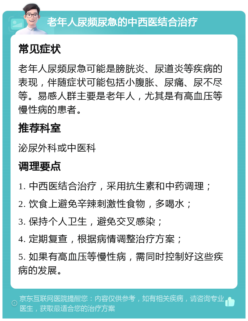 老年人尿频尿急的中西医结合治疗 常见症状 老年人尿频尿急可能是膀胱炎、尿道炎等疾病的表现，伴随症状可能包括小腹胀、尿痛、尿不尽等。易感人群主要是老年人，尤其是有高血压等慢性病的患者。 推荐科室 泌尿外科或中医科 调理要点 1. 中西医结合治疗，采用抗生素和中药调理； 2. 饮食上避免辛辣刺激性食物，多喝水； 3. 保持个人卫生，避免交叉感染； 4. 定期复查，根据病情调整治疗方案； 5. 如果有高血压等慢性病，需同时控制好这些疾病的发展。