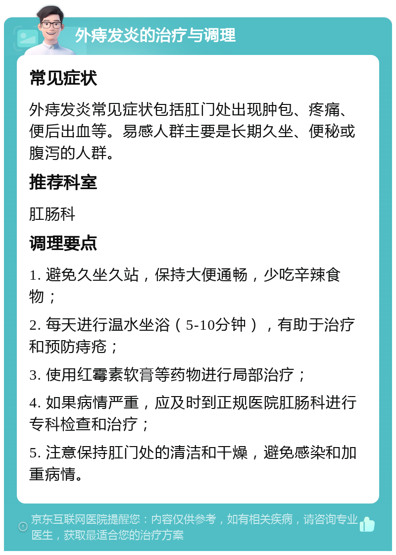 外痔发炎的治疗与调理 常见症状 外痔发炎常见症状包括肛门处出现肿包、疼痛、便后出血等。易感人群主要是长期久坐、便秘或腹泻的人群。 推荐科室 肛肠科 调理要点 1. 避免久坐久站，保持大便通畅，少吃辛辣食物； 2. 每天进行温水坐浴（5-10分钟），有助于治疗和预防痔疮； 3. 使用红霉素软膏等药物进行局部治疗； 4. 如果病情严重，应及时到正规医院肛肠科进行专科检查和治疗； 5. 注意保持肛门处的清洁和干燥，避免感染和加重病情。