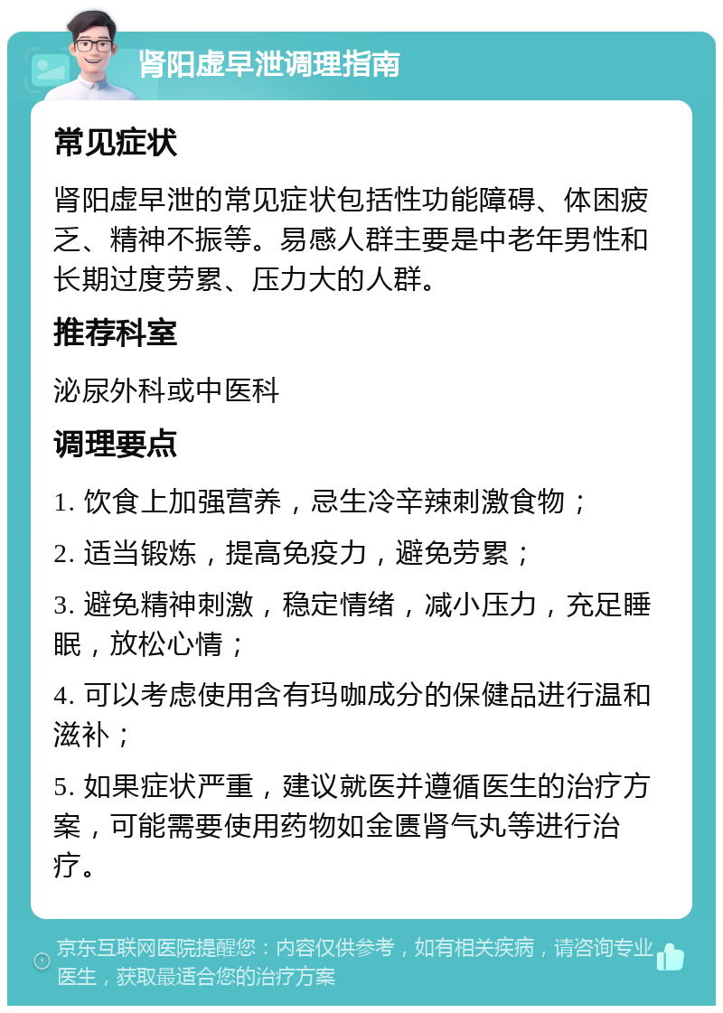 肾阳虚早泄调理指南 常见症状 肾阳虚早泄的常见症状包括性功能障碍、体困疲乏、精神不振等。易感人群主要是中老年男性和长期过度劳累、压力大的人群。 推荐科室 泌尿外科或中医科 调理要点 1. 饮食上加强营养，忌生冷辛辣刺激食物； 2. 适当锻炼，提高免疫力，避免劳累； 3. 避免精神刺激，稳定情绪，减小压力，充足睡眠，放松心情； 4. 可以考虑使用含有玛咖成分的保健品进行温和滋补； 5. 如果症状严重，建议就医并遵循医生的治疗方案，可能需要使用药物如金匮肾气丸等进行治疗。