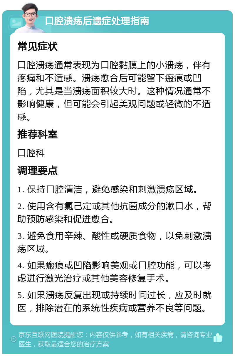 口腔溃疡后遗症处理指南 常见症状 口腔溃疡通常表现为口腔黏膜上的小溃疡，伴有疼痛和不适感。溃疡愈合后可能留下瘢痕或凹陷，尤其是当溃疡面积较大时。这种情况通常不影响健康，但可能会引起美观问题或轻微的不适感。 推荐科室 口腔科 调理要点 1. 保持口腔清洁，避免感染和刺激溃疡区域。 2. 使用含有氯己定或其他抗菌成分的漱口水，帮助预防感染和促进愈合。 3. 避免食用辛辣、酸性或硬质食物，以免刺激溃疡区域。 4. 如果瘢痕或凹陷影响美观或口腔功能，可以考虑进行激光治疗或其他美容修复手术。 5. 如果溃疡反复出现或持续时间过长，应及时就医，排除潜在的系统性疾病或营养不良等问题。