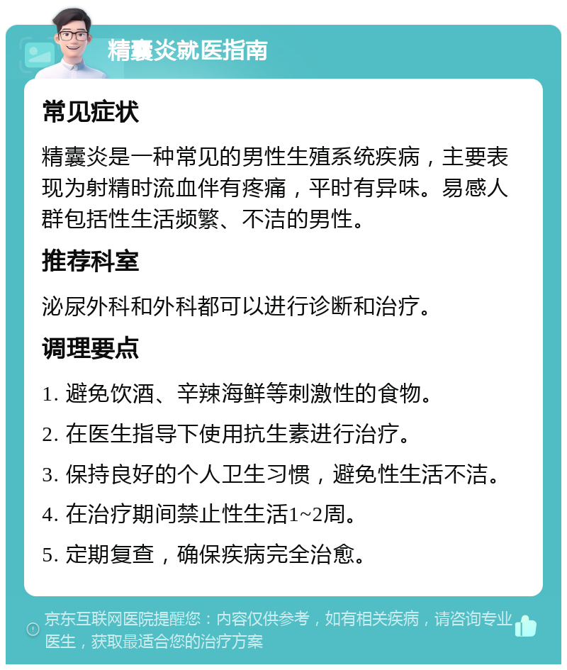 精囊炎就医指南 常见症状 精囊炎是一种常见的男性生殖系统疾病，主要表现为射精时流血伴有疼痛，平时有异味。易感人群包括性生活频繁、不洁的男性。 推荐科室 泌尿外科和外科都可以进行诊断和治疗。 调理要点 1. 避免饮酒、辛辣海鲜等刺激性的食物。 2. 在医生指导下使用抗生素进行治疗。 3. 保持良好的个人卫生习惯，避免性生活不洁。 4. 在治疗期间禁止性生活1~2周。 5. 定期复查，确保疾病完全治愈。