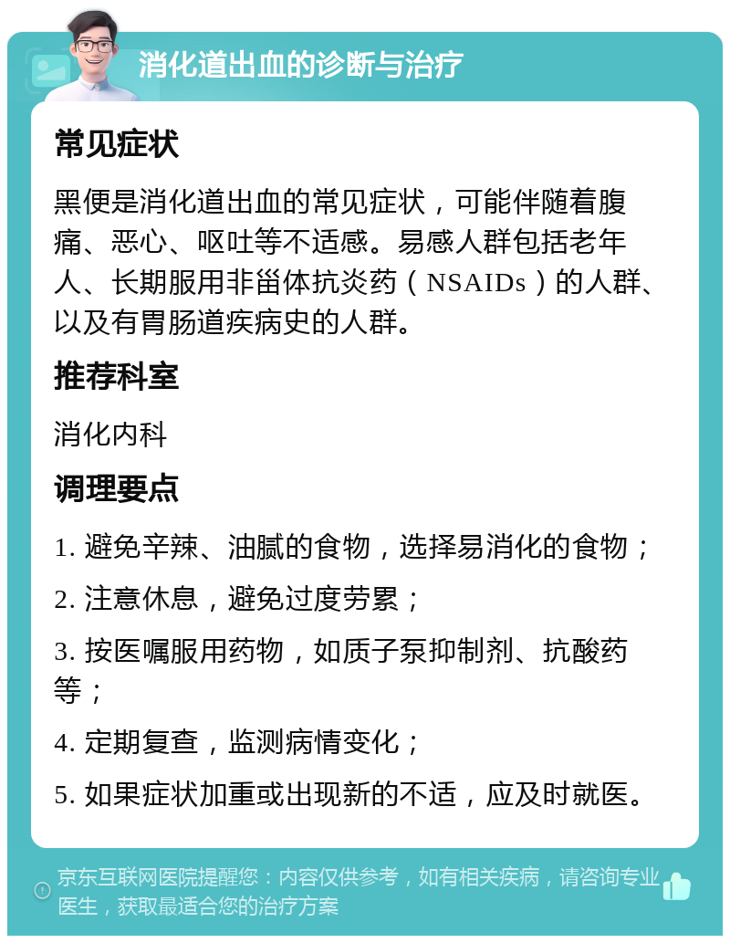 消化道出血的诊断与治疗 常见症状 黑便是消化道出血的常见症状，可能伴随着腹痛、恶心、呕吐等不适感。易感人群包括老年人、长期服用非甾体抗炎药（NSAIDs）的人群、以及有胃肠道疾病史的人群。 推荐科室 消化内科 调理要点 1. 避免辛辣、油腻的食物，选择易消化的食物； 2. 注意休息，避免过度劳累； 3. 按医嘱服用药物，如质子泵抑制剂、抗酸药等； 4. 定期复查，监测病情变化； 5. 如果症状加重或出现新的不适，应及时就医。