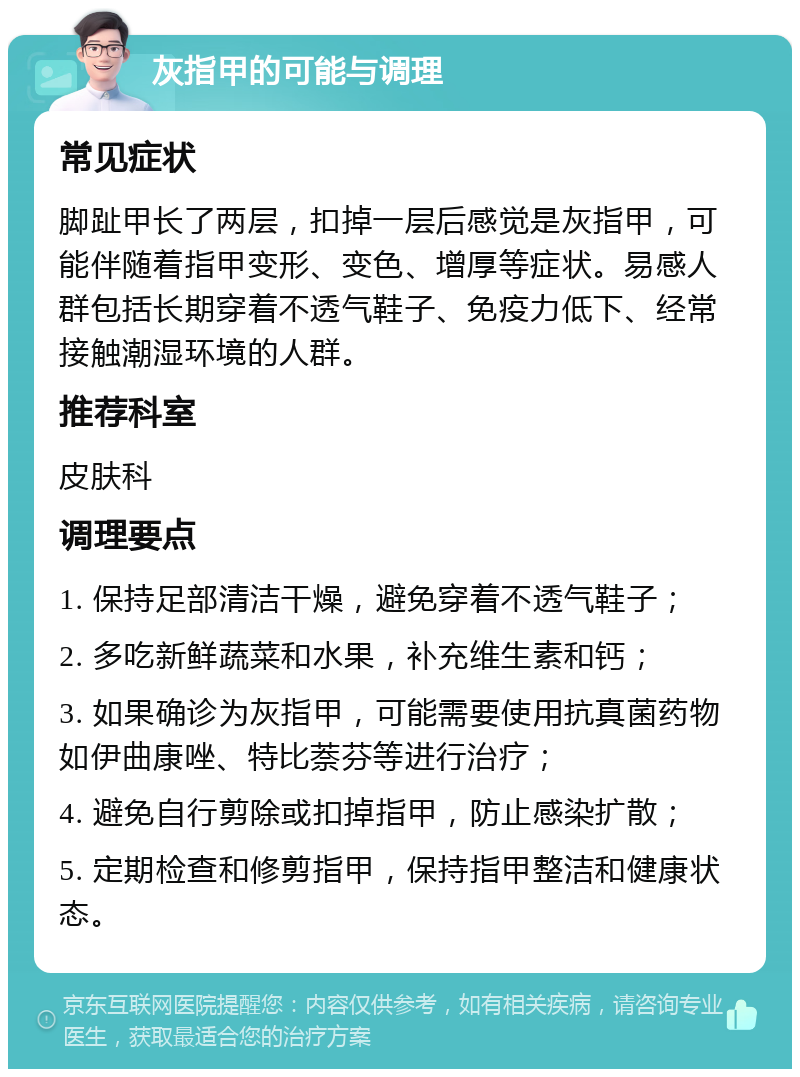 灰指甲的可能与调理 常见症状 脚趾甲长了两层，扣掉一层后感觉是灰指甲，可能伴随着指甲变形、变色、增厚等症状。易感人群包括长期穿着不透气鞋子、免疫力低下、经常接触潮湿环境的人群。 推荐科室 皮肤科 调理要点 1. 保持足部清洁干燥，避免穿着不透气鞋子； 2. 多吃新鲜蔬菜和水果，补充维生素和钙； 3. 如果确诊为灰指甲，可能需要使用抗真菌药物如伊曲康唑、特比萘芬等进行治疗； 4. 避免自行剪除或扣掉指甲，防止感染扩散； 5. 定期检查和修剪指甲，保持指甲整洁和健康状态。