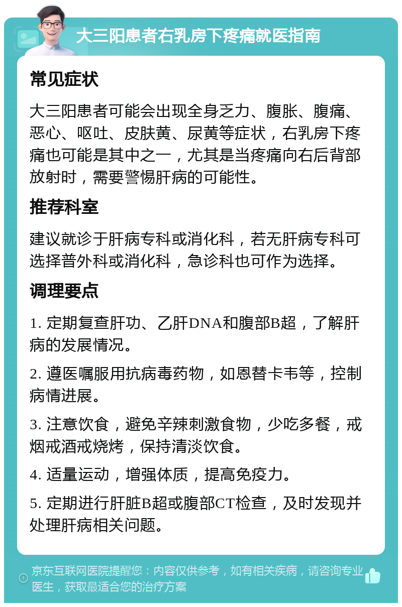 大三阳患者右乳房下疼痛就医指南 常见症状 大三阳患者可能会出现全身乏力、腹胀、腹痛、恶心、呕吐、皮肤黄、尿黄等症状，右乳房下疼痛也可能是其中之一，尤其是当疼痛向右后背部放射时，需要警惕肝病的可能性。 推荐科室 建议就诊于肝病专科或消化科，若无肝病专科可选择普外科或消化科，急诊科也可作为选择。 调理要点 1. 定期复查肝功、乙肝DNA和腹部B超，了解肝病的发展情况。 2. 遵医嘱服用抗病毒药物，如恩替卡韦等，控制病情进展。 3. 注意饮食，避免辛辣刺激食物，少吃多餐，戒烟戒酒戒烧烤，保持清淡饮食。 4. 适量运动，增强体质，提高免疫力。 5. 定期进行肝脏B超或腹部CT检查，及时发现并处理肝病相关问题。