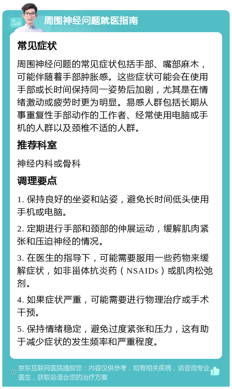 周围神经问题就医指南 常见症状 周围神经问题的常见症状包括手部、嘴部麻木，可能伴随着手部肿胀感。这些症状可能会在使用手部或长时间保持同一姿势后加剧，尤其是在情绪激动或疲劳时更为明显。易感人群包括长期从事重复性手部动作的工作者、经常使用电脑或手机的人群以及颈椎不适的人群。 推荐科室 神经内科或骨科 调理要点 1. 保持良好的坐姿和站姿，避免长时间低头使用手机或电脑。 2. 定期进行手部和颈部的伸展运动，缓解肌肉紧张和压迫神经的情况。 3. 在医生的指导下，可能需要服用一些药物来缓解症状，如非甾体抗炎药（NSAIDs）或肌肉松弛剂。 4. 如果症状严重，可能需要进行物理治疗或手术干预。 5. 保持情绪稳定，避免过度紧张和压力，这有助于减少症状的发生频率和严重程度。