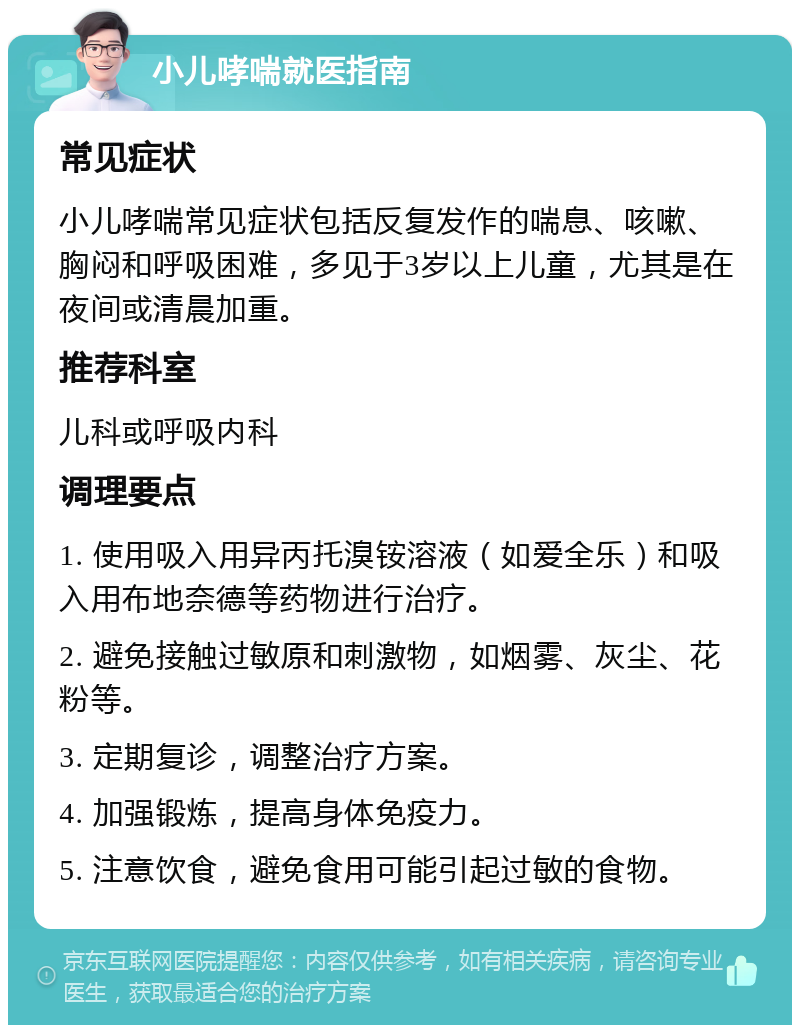 小儿哮喘就医指南 常见症状 小儿哮喘常见症状包括反复发作的喘息、咳嗽、胸闷和呼吸困难，多见于3岁以上儿童，尤其是在夜间或清晨加重。 推荐科室 儿科或呼吸内科 调理要点 1. 使用吸入用异丙托溴铵溶液（如爱全乐）和吸入用布地奈德等药物进行治疗。 2. 避免接触过敏原和刺激物，如烟雾、灰尘、花粉等。 3. 定期复诊，调整治疗方案。 4. 加强锻炼，提高身体免疫力。 5. 注意饮食，避免食用可能引起过敏的食物。