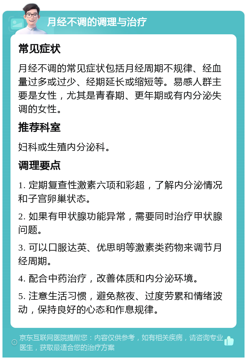 月经不调的调理与治疗 常见症状 月经不调的常见症状包括月经周期不规律、经血量过多或过少、经期延长或缩短等。易感人群主要是女性，尤其是青春期、更年期或有内分泌失调的女性。 推荐科室 妇科或生殖内分泌科。 调理要点 1. 定期复查性激素六项和彩超，了解内分泌情况和子宫卵巢状态。 2. 如果有甲状腺功能异常，需要同时治疗甲状腺问题。 3. 可以口服达英、优思明等激素类药物来调节月经周期。 4. 配合中药治疗，改善体质和内分泌环境。 5. 注意生活习惯，避免熬夜、过度劳累和情绪波动，保持良好的心态和作息规律。