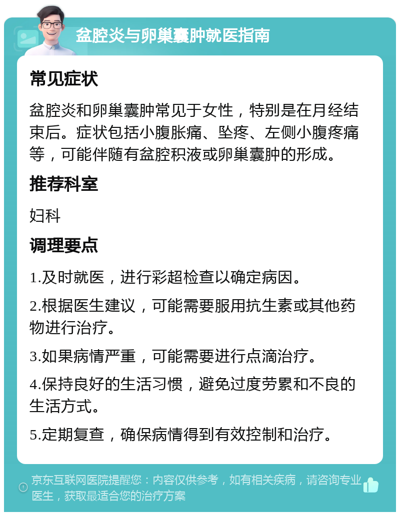 盆腔炎与卵巢囊肿就医指南 常见症状 盆腔炎和卵巢囊肿常见于女性，特别是在月经结束后。症状包括小腹胀痛、坠疼、左侧小腹疼痛等，可能伴随有盆腔积液或卵巢囊肿的形成。 推荐科室 妇科 调理要点 1.及时就医，进行彩超检查以确定病因。 2.根据医生建议，可能需要服用抗生素或其他药物进行治疗。 3.如果病情严重，可能需要进行点滴治疗。 4.保持良好的生活习惯，避免过度劳累和不良的生活方式。 5.定期复查，确保病情得到有效控制和治疗。