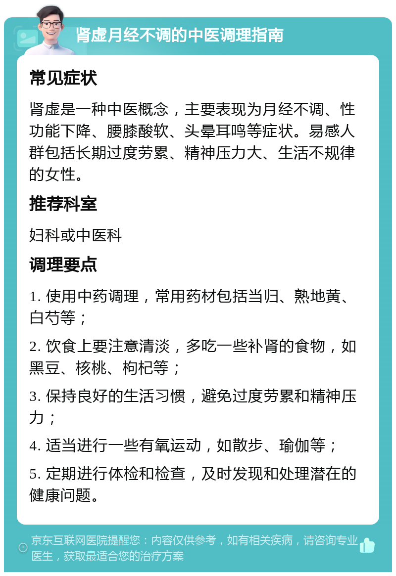 肾虚月经不调的中医调理指南 常见症状 肾虚是一种中医概念，主要表现为月经不调、性功能下降、腰膝酸软、头晕耳鸣等症状。易感人群包括长期过度劳累、精神压力大、生活不规律的女性。 推荐科室 妇科或中医科 调理要点 1. 使用中药调理，常用药材包括当归、熟地黄、白芍等； 2. 饮食上要注意清淡，多吃一些补肾的食物，如黑豆、核桃、枸杞等； 3. 保持良好的生活习惯，避免过度劳累和精神压力； 4. 适当进行一些有氧运动，如散步、瑜伽等； 5. 定期进行体检和检查，及时发现和处理潜在的健康问题。