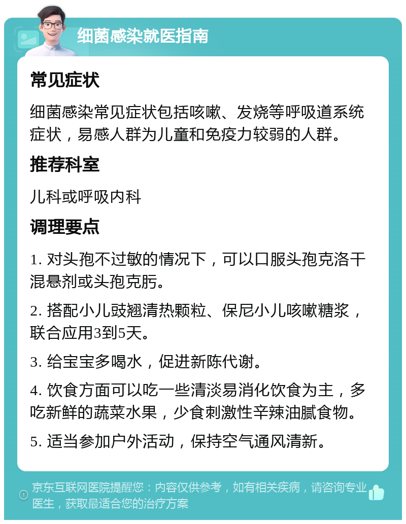 细菌感染就医指南 常见症状 细菌感染常见症状包括咳嗽、发烧等呼吸道系统症状，易感人群为儿童和免疫力较弱的人群。 推荐科室 儿科或呼吸内科 调理要点 1. 对头孢不过敏的情况下，可以口服头孢克洛干混悬剂或头孢克肟。 2. 搭配小儿豉翘清热颗粒、保尼小儿咳嗽糖浆，联合应用3到5天。 3. 给宝宝多喝水，促进新陈代谢。 4. 饮食方面可以吃一些清淡易消化饮食为主，多吃新鲜的蔬菜水果，少食刺激性辛辣油腻食物。 5. 适当参加户外活动，保持空气通风清新。