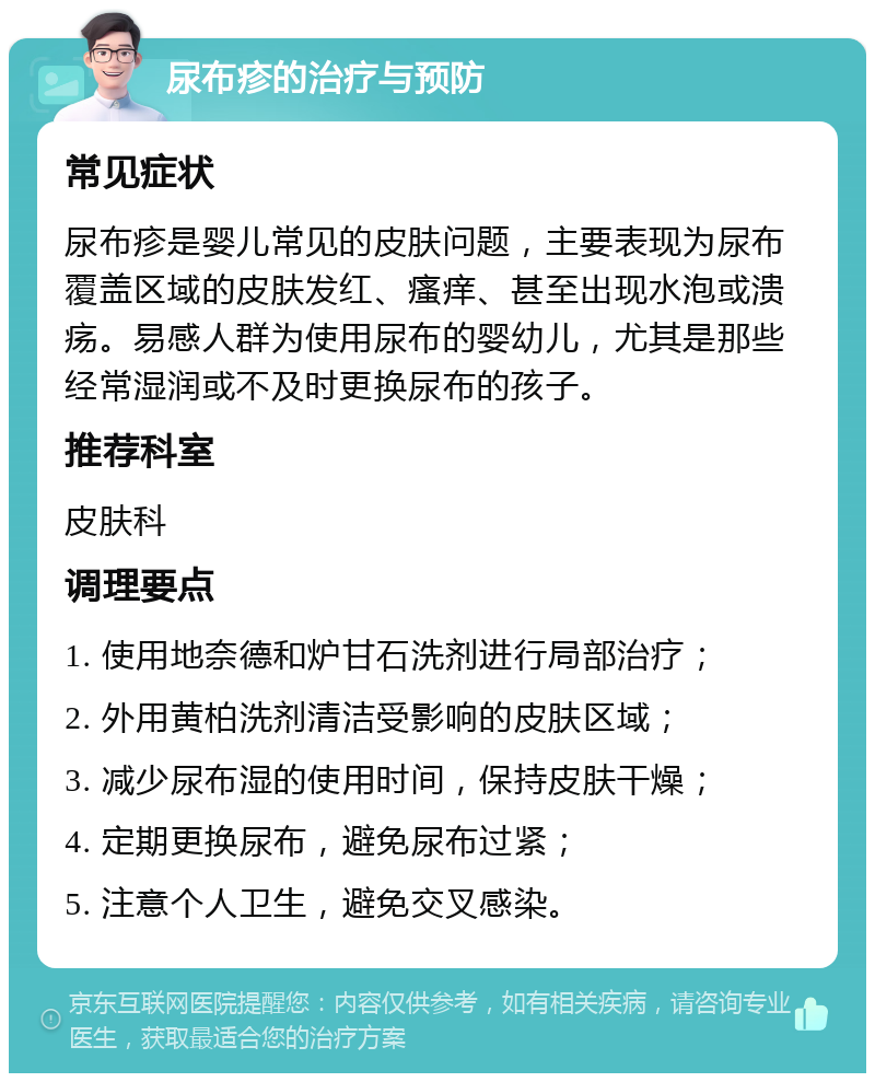 尿布疹的治疗与预防 常见症状 尿布疹是婴儿常见的皮肤问题，主要表现为尿布覆盖区域的皮肤发红、瘙痒、甚至出现水泡或溃疡。易感人群为使用尿布的婴幼儿，尤其是那些经常湿润或不及时更换尿布的孩子。 推荐科室 皮肤科 调理要点 1. 使用地奈德和炉甘石洗剂进行局部治疗； 2. 外用黄柏洗剂清洁受影响的皮肤区域； 3. 减少尿布湿的使用时间，保持皮肤干燥； 4. 定期更换尿布，避免尿布过紧； 5. 注意个人卫生，避免交叉感染。