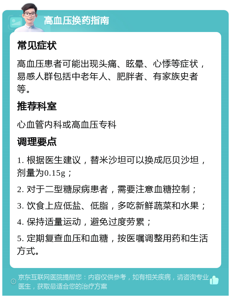 高血压换药指南 常见症状 高血压患者可能出现头痛、眩晕、心悸等症状，易感人群包括中老年人、肥胖者、有家族史者等。 推荐科室 心血管内科或高血压专科 调理要点 1. 根据医生建议，替米沙坦可以换成厄贝沙坦，剂量为0.15g； 2. 对于二型糖尿病患者，需要注意血糖控制； 3. 饮食上应低盐、低脂，多吃新鲜蔬菜和水果； 4. 保持适量运动，避免过度劳累； 5. 定期复查血压和血糖，按医嘱调整用药和生活方式。