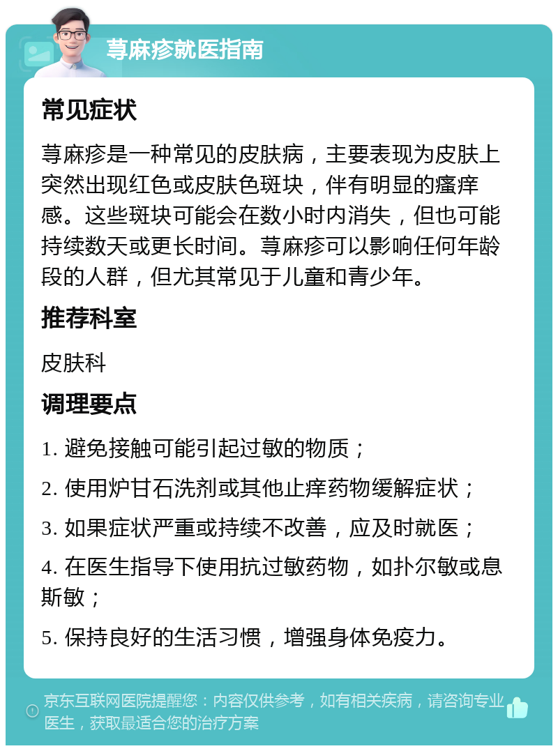 荨麻疹就医指南 常见症状 荨麻疹是一种常见的皮肤病，主要表现为皮肤上突然出现红色或皮肤色斑块，伴有明显的瘙痒感。这些斑块可能会在数小时内消失，但也可能持续数天或更长时间。荨麻疹可以影响任何年龄段的人群，但尤其常见于儿童和青少年。 推荐科室 皮肤科 调理要点 1. 避免接触可能引起过敏的物质； 2. 使用炉甘石洗剂或其他止痒药物缓解症状； 3. 如果症状严重或持续不改善，应及时就医； 4. 在医生指导下使用抗过敏药物，如扑尔敏或息斯敏； 5. 保持良好的生活习惯，增强身体免疫力。