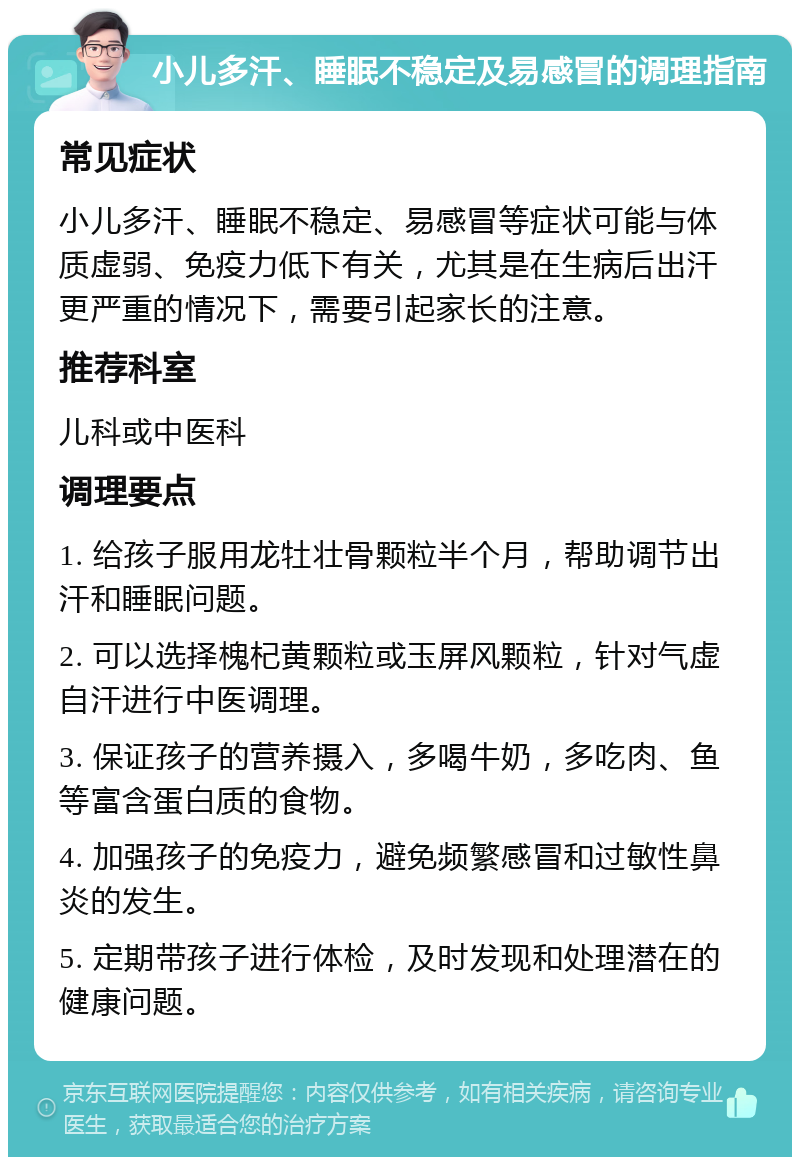 小儿多汗、睡眠不稳定及易感冒的调理指南 常见症状 小儿多汗、睡眠不稳定、易感冒等症状可能与体质虚弱、免疫力低下有关，尤其是在生病后出汗更严重的情况下，需要引起家长的注意。 推荐科室 儿科或中医科 调理要点 1. 给孩子服用龙牡壮骨颗粒半个月，帮助调节出汗和睡眠问题。 2. 可以选择槐杞黄颗粒或玉屏风颗粒，针对气虚自汗进行中医调理。 3. 保证孩子的营养摄入，多喝牛奶，多吃肉、鱼等富含蛋白质的食物。 4. 加强孩子的免疫力，避免频繁感冒和过敏性鼻炎的发生。 5. 定期带孩子进行体检，及时发现和处理潜在的健康问题。