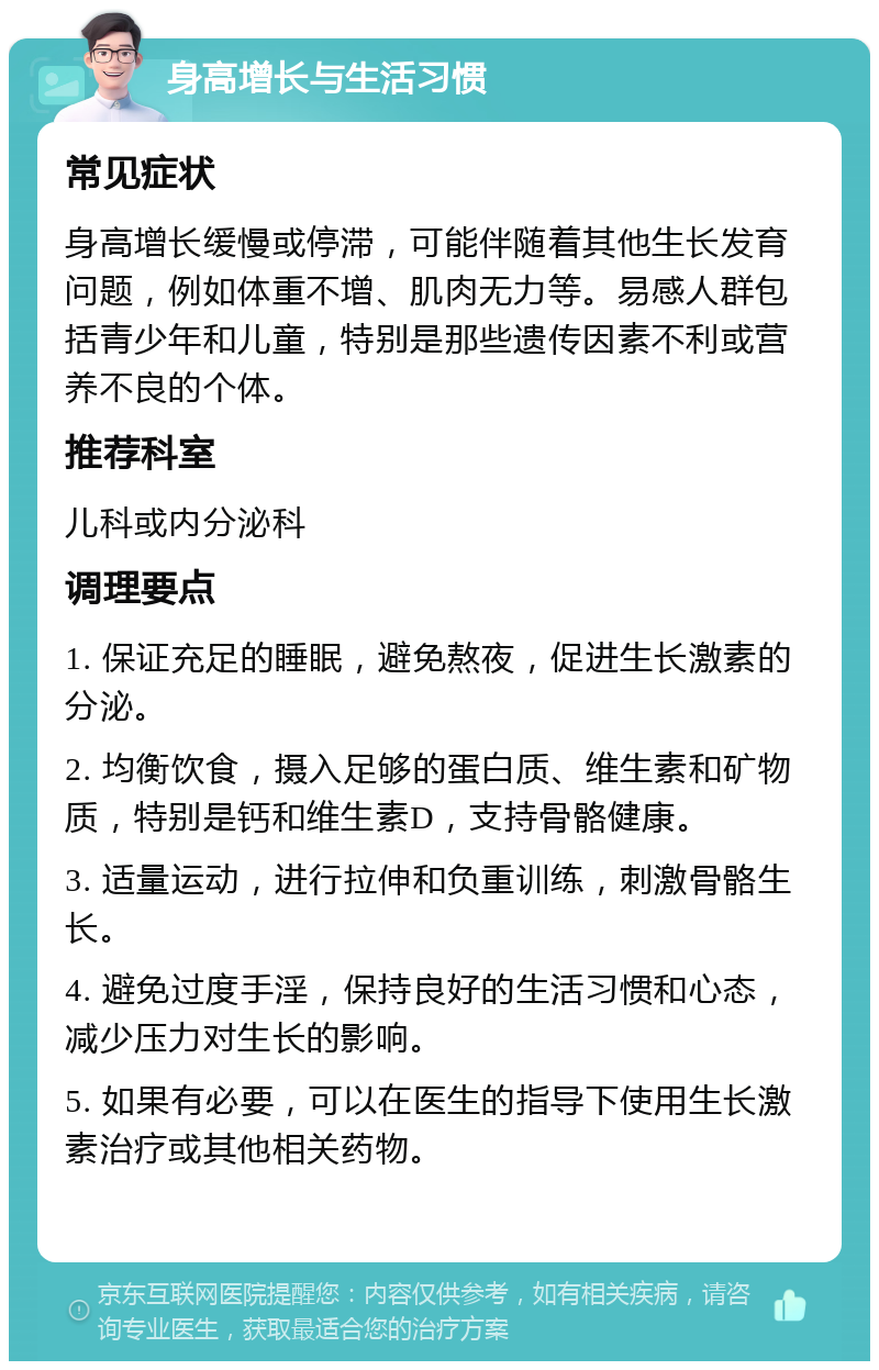 身高增长与生活习惯 常见症状 身高增长缓慢或停滞，可能伴随着其他生长发育问题，例如体重不增、肌肉无力等。易感人群包括青少年和儿童，特别是那些遗传因素不利或营养不良的个体。 推荐科室 儿科或内分泌科 调理要点 1. 保证充足的睡眠，避免熬夜，促进生长激素的分泌。 2. 均衡饮食，摄入足够的蛋白质、维生素和矿物质，特别是钙和维生素D，支持骨骼健康。 3. 适量运动，进行拉伸和负重训练，刺激骨骼生长。 4. 避免过度手淫，保持良好的生活习惯和心态，减少压力对生长的影响。 5. 如果有必要，可以在医生的指导下使用生长激素治疗或其他相关药物。