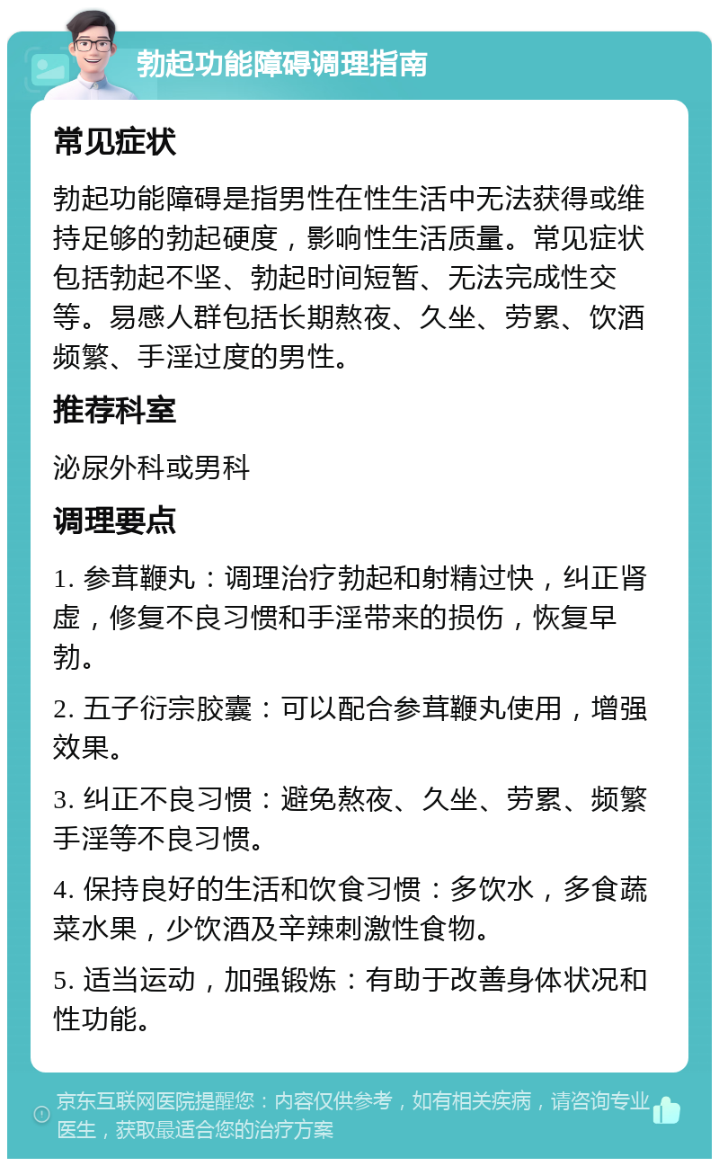 勃起功能障碍调理指南 常见症状 勃起功能障碍是指男性在性生活中无法获得或维持足够的勃起硬度，影响性生活质量。常见症状包括勃起不坚、勃起时间短暂、无法完成性交等。易感人群包括长期熬夜、久坐、劳累、饮酒频繁、手淫过度的男性。 推荐科室 泌尿外科或男科 调理要点 1. 参茸鞭丸：调理治疗勃起和射精过快，纠正肾虚，修复不良习惯和手淫带来的损伤，恢复早勃。 2. 五子衍宗胶囊：可以配合参茸鞭丸使用，增强效果。 3. 纠正不良习惯：避免熬夜、久坐、劳累、频繁手淫等不良习惯。 4. 保持良好的生活和饮食习惯：多饮水，多食蔬菜水果，少饮酒及辛辣刺激性食物。 5. 适当运动，加强锻炼：有助于改善身体状况和性功能。