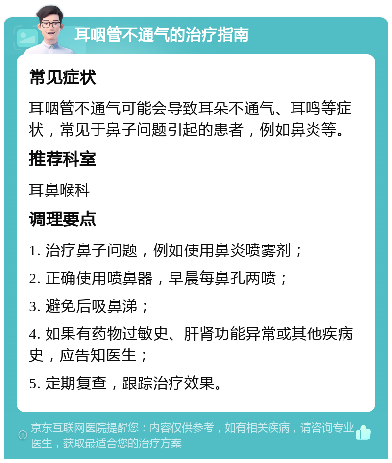 耳咽管不通气的治疗指南 常见症状 耳咽管不通气可能会导致耳朵不通气、耳鸣等症状，常见于鼻子问题引起的患者，例如鼻炎等。 推荐科室 耳鼻喉科 调理要点 1. 治疗鼻子问题，例如使用鼻炎喷雾剂； 2. 正确使用喷鼻器，早晨每鼻孔两喷； 3. 避免后吸鼻涕； 4. 如果有药物过敏史、肝肾功能异常或其他疾病史，应告知医生； 5. 定期复查，跟踪治疗效果。