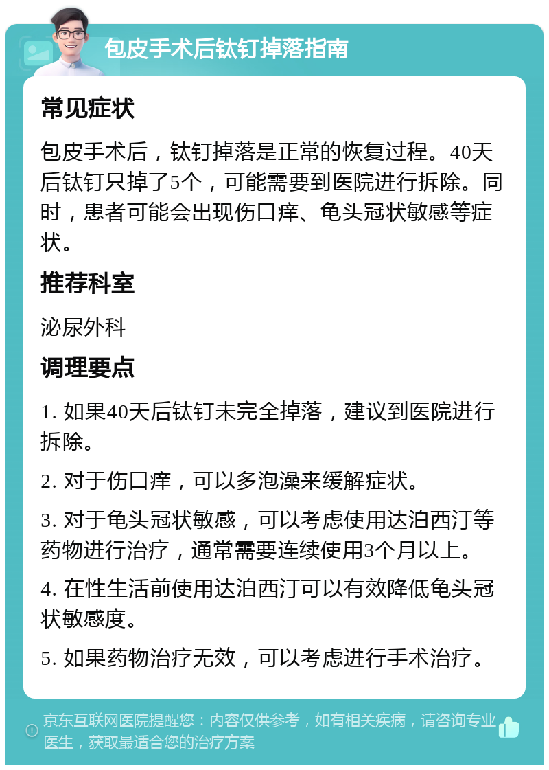 包皮手术后钛钉掉落指南 常见症状 包皮手术后，钛钉掉落是正常的恢复过程。40天后钛钉只掉了5个，可能需要到医院进行拆除。同时，患者可能会出现伤口痒、龟头冠状敏感等症状。 推荐科室 泌尿外科 调理要点 1. 如果40天后钛钉未完全掉落，建议到医院进行拆除。 2. 对于伤口痒，可以多泡澡来缓解症状。 3. 对于龟头冠状敏感，可以考虑使用达泊西汀等药物进行治疗，通常需要连续使用3个月以上。 4. 在性生活前使用达泊西汀可以有效降低龟头冠状敏感度。 5. 如果药物治疗无效，可以考虑进行手术治疗。