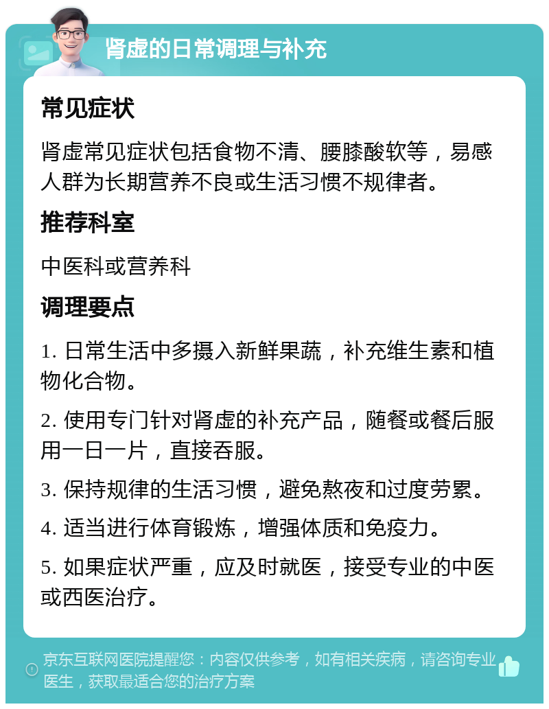 肾虚的日常调理与补充 常见症状 肾虚常见症状包括食物不清、腰膝酸软等，易感人群为长期营养不良或生活习惯不规律者。 推荐科室 中医科或营养科 调理要点 1. 日常生活中多摄入新鲜果蔬，补充维生素和植物化合物。 2. 使用专门针对肾虚的补充产品，随餐或餐后服用一日一片，直接吞服。 3. 保持规律的生活习惯，避免熬夜和过度劳累。 4. 适当进行体育锻炼，增强体质和免疫力。 5. 如果症状严重，应及时就医，接受专业的中医或西医治疗。