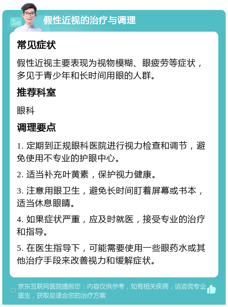 假性近视的治疗与调理 常见症状 假性近视主要表现为视物模糊、眼疲劳等症状，多见于青少年和长时间用眼的人群。 推荐科室 眼科 调理要点 1. 定期到正规眼科医院进行视力检查和调节，避免使用不专业的护眼中心。 2. 适当补充叶黄素，保护视力健康。 3. 注意用眼卫生，避免长时间盯着屏幕或书本，适当休息眼睛。 4. 如果症状严重，应及时就医，接受专业的治疗和指导。 5. 在医生指导下，可能需要使用一些眼药水或其他治疗手段来改善视力和缓解症状。