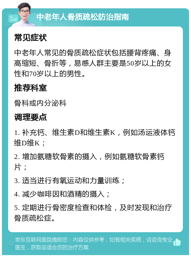 中老年人骨质疏松防治指南 常见症状 中老年人常见的骨质疏松症状包括腰背疼痛、身高缩短、骨折等，易感人群主要是50岁以上的女性和70岁以上的男性。 推荐科室 骨科或内分泌科 调理要点 1. 补充钙、维生素D和维生素K，例如汤运液体钙维D维K； 2. 增加氨糖软骨素的摄入，例如氨糖软骨素钙片； 3. 适当进行有氧运动和力量训练； 4. 减少咖啡因和酒精的摄入； 5. 定期进行骨密度检查和体检，及时发现和治疗骨质疏松症。