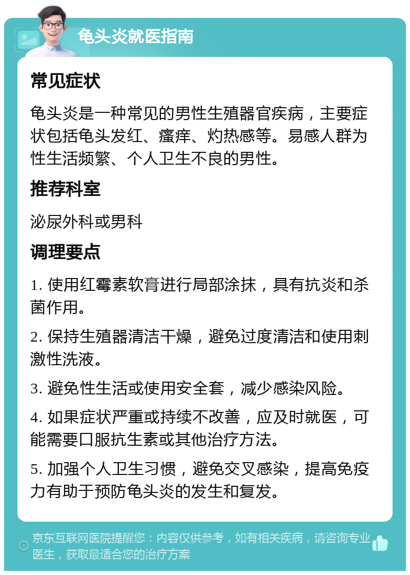 龟头炎就医指南 常见症状 龟头炎是一种常见的男性生殖器官疾病，主要症状包括龟头发红、瘙痒、灼热感等。易感人群为性生活频繁、个人卫生不良的男性。 推荐科室 泌尿外科或男科 调理要点 1. 使用红霉素软膏进行局部涂抹，具有抗炎和杀菌作用。 2. 保持生殖器清洁干燥，避免过度清洁和使用刺激性洗液。 3. 避免性生活或使用安全套，减少感染风险。 4. 如果症状严重或持续不改善，应及时就医，可能需要口服抗生素或其他治疗方法。 5. 加强个人卫生习惯，避免交叉感染，提高免疫力有助于预防龟头炎的发生和复发。