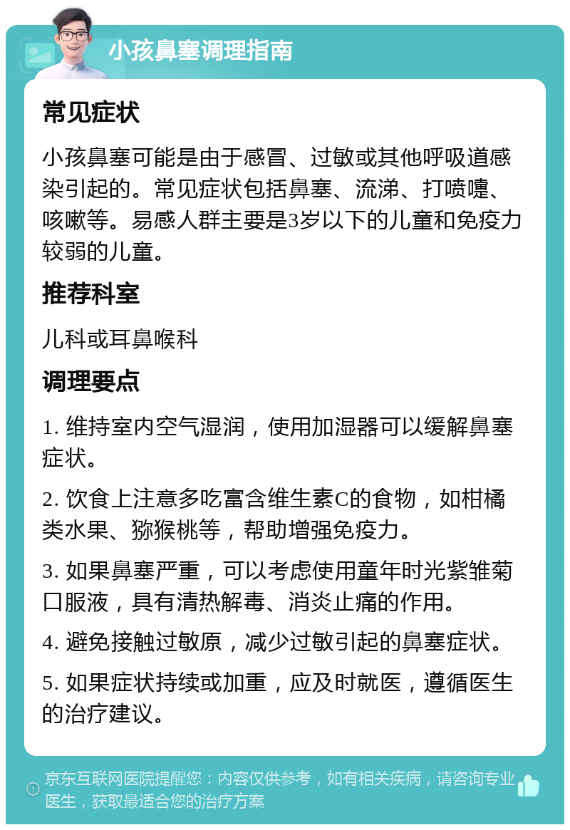 小孩鼻塞调理指南 常见症状 小孩鼻塞可能是由于感冒、过敏或其他呼吸道感染引起的。常见症状包括鼻塞、流涕、打喷嚏、咳嗽等。易感人群主要是3岁以下的儿童和免疫力较弱的儿童。 推荐科室 儿科或耳鼻喉科 调理要点 1. 维持室内空气湿润，使用加湿器可以缓解鼻塞症状。 2. 饮食上注意多吃富含维生素C的食物，如柑橘类水果、猕猴桃等，帮助增强免疫力。 3. 如果鼻塞严重，可以考虑使用童年时光紫雏菊口服液，具有清热解毒、消炎止痛的作用。 4. 避免接触过敏原，减少过敏引起的鼻塞症状。 5. 如果症状持续或加重，应及时就医，遵循医生的治疗建议。