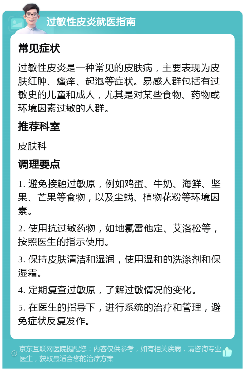 过敏性皮炎就医指南 常见症状 过敏性皮炎是一种常见的皮肤病，主要表现为皮肤红肿、瘙痒、起泡等症状。易感人群包括有过敏史的儿童和成人，尤其是对某些食物、药物或环境因素过敏的人群。 推荐科室 皮肤科 调理要点 1. 避免接触过敏原，例如鸡蛋、牛奶、海鲜、坚果、芒果等食物，以及尘螨、植物花粉等环境因素。 2. 使用抗过敏药物，如地氯雷他定、艾洛松等，按照医生的指示使用。 3. 保持皮肤清洁和湿润，使用温和的洗涤剂和保湿霜。 4. 定期复查过敏原，了解过敏情况的变化。 5. 在医生的指导下，进行系统的治疗和管理，避免症状反复发作。