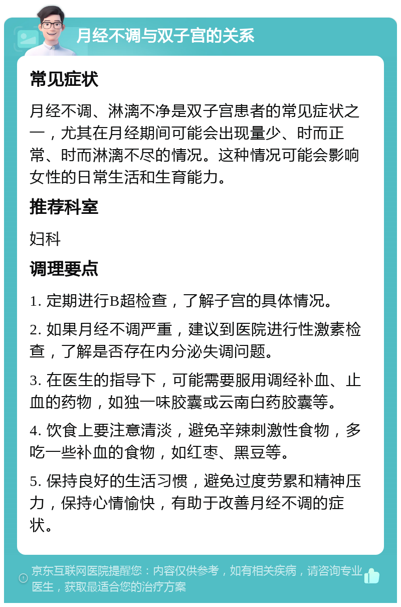 月经不调与双子宫的关系 常见症状 月经不调、淋漓不净是双子宫患者的常见症状之一，尤其在月经期间可能会出现量少、时而正常、时而淋漓不尽的情况。这种情况可能会影响女性的日常生活和生育能力。 推荐科室 妇科 调理要点 1. 定期进行B超检查，了解子宫的具体情况。 2. 如果月经不调严重，建议到医院进行性激素检查，了解是否存在内分泌失调问题。 3. 在医生的指导下，可能需要服用调经补血、止血的药物，如独一味胶囊或云南白药胶囊等。 4. 饮食上要注意清淡，避免辛辣刺激性食物，多吃一些补血的食物，如红枣、黑豆等。 5. 保持良好的生活习惯，避免过度劳累和精神压力，保持心情愉快，有助于改善月经不调的症状。