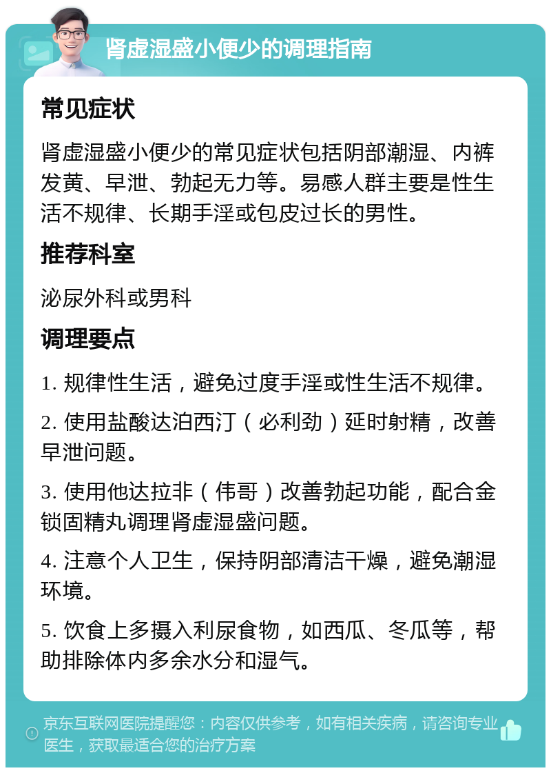 肾虚湿盛小便少的调理指南 常见症状 肾虚湿盛小便少的常见症状包括阴部潮湿、内裤发黄、早泄、勃起无力等。易感人群主要是性生活不规律、长期手淫或包皮过长的男性。 推荐科室 泌尿外科或男科 调理要点 1. 规律性生活，避免过度手淫或性生活不规律。 2. 使用盐酸达泊西汀（必利劲）延时射精，改善早泄问题。 3. 使用他达拉非（伟哥）改善勃起功能，配合金锁固精丸调理肾虚湿盛问题。 4. 注意个人卫生，保持阴部清洁干燥，避免潮湿环境。 5. 饮食上多摄入利尿食物，如西瓜、冬瓜等，帮助排除体内多余水分和湿气。